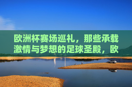 欧洲杯赛场巡礼,那些承载激情与梦想的足球圣殿,欧洲杯圣殿巡礼,激情与梦想的足球殿堂