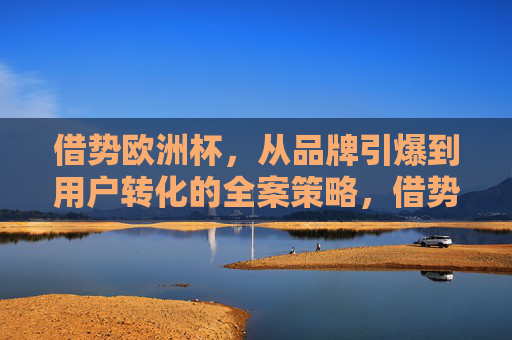 借势欧洲杯,从品牌引爆到用户转化的全案策略,借势欧洲杯,从品牌引爆到用户转化的全案策略
