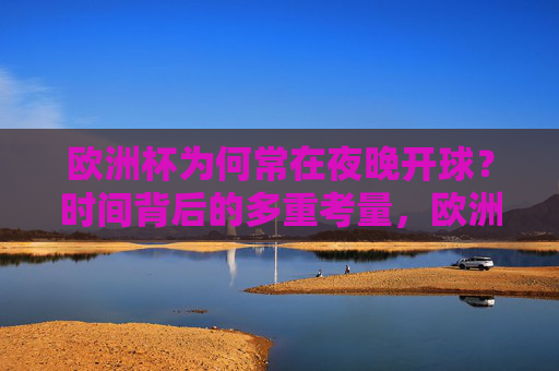 欧洲杯为何常在夜晚开球?时间背后的多重考量,欧洲杯夜晚开球,时间背后的多重考量