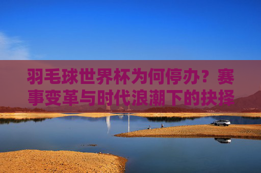 羽毛球世界杯为何停办?赛事变革与时代浪潮下的抉择,羽毛球世界杯停办,赛事变革与时代浪潮下的抉择