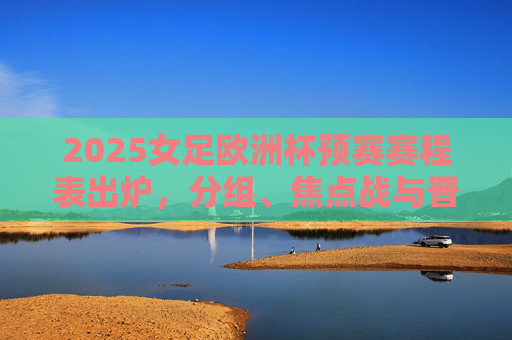 2025女足欧洲杯预赛赛程表出炉，分组、焦点战与晋级规则全解析，2025女足欧洲杯预赛赛程表出炉，分组、焦点战与晋级规则全解析