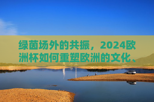 绿茵场外的共振,2024欧洲杯如何重塑欧洲的文化、经济与社交图景,绿茵场外共振,2024欧洲杯重塑欧洲文化经济社交图景