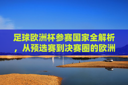 足球欧洲杯参赛国家全解析，从预选赛到决赛圈的欧洲足球盛宴，欧洲杯参赛国家全解析，从预选赛到决赛圈的足球盛宴
