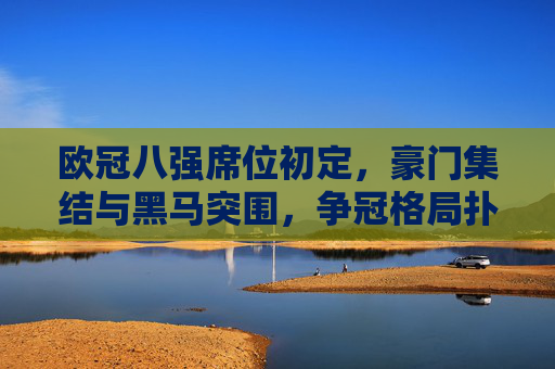欧冠八强席位初定，豪门集结与黑马突围，争冠格局扑朔迷离，欧冠八强席位初定，豪门集结黑马突围，争冠格局扑朔迷离