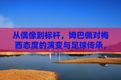 从偶像到标杆，姆巴佩对梅西态度的演变与足球传承，从偶像到标杆，姆巴佩对梅西态度的演变与足球传承