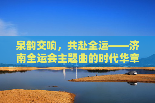 泉韵交响,共赴全运——济南全运会主题曲的时代华章,泉韵交响·全运华章