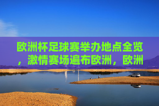 欧洲杯足球赛举办地点全览，激情赛场遍布欧洲，欧洲杯举办地点全览，激情赛场遍布欧洲