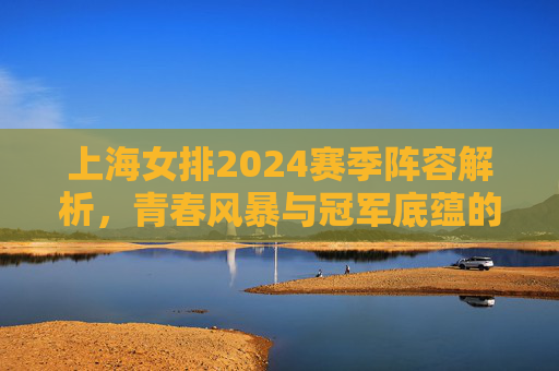 上海女排2024赛季阵容解析,青春风暴与冠军底蕴的交织,上海女排2024赛季阵容,青春风暴与冠军底蕴的交织