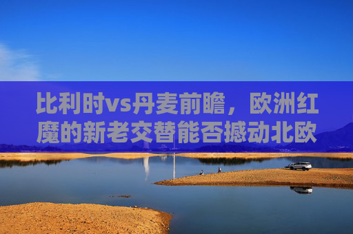 比利时vs丹麦前瞻,欧洲红魔的新老交替能否撼动北欧铁骑?比利时新老交替挑战丹麦,欧洲红魔能否撼动北欧铁骑?