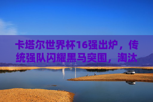 卡塔尔世界杯16强出炉，传统强队闪耀黑马突围，淘汰赛悬念拉满，卡塔尔世界杯16强出炉，传统强队闪耀黑马突围，淘汰赛悬念拉满