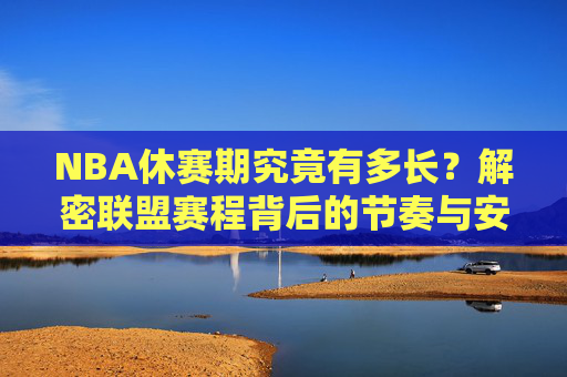 NBA休赛期究竟有多长?解密联盟赛程背后的节奏与安排,NBA休赛期时长与赛程节奏,联盟安排的解密