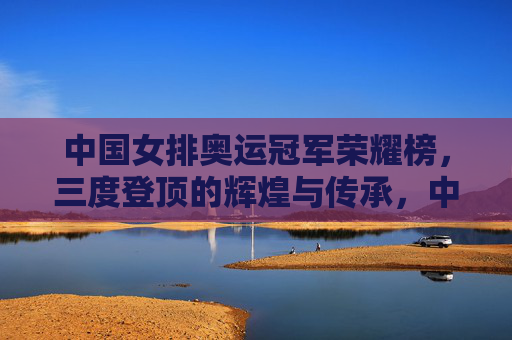 中国女排奥运冠军荣耀榜，三度登顶的辉煌与传承，中国女排奥运三度登顶，荣耀榜上的辉煌与传承