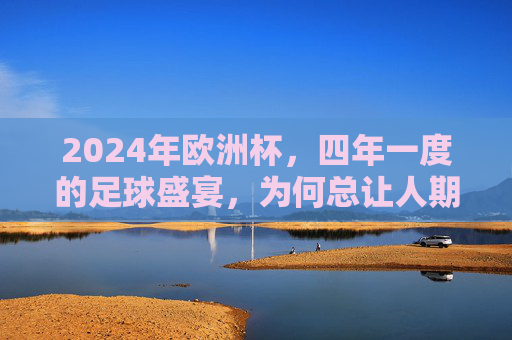 2024年欧洲杯,四年一度的足球盛宴,为何总让人期待?2024欧洲杯,四年一度的足球盛宴,为何总让人期待?