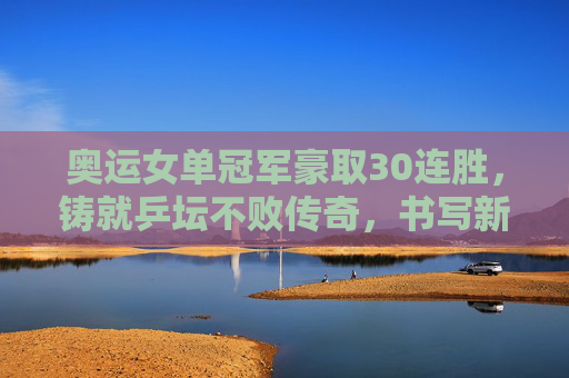 奥运女单冠军豪取30连胜,铸就乒坛不败传奇,书写新王朝序章,奥运女单冠军豪取30连胜,铸就乒坛不败传奇启新王朝