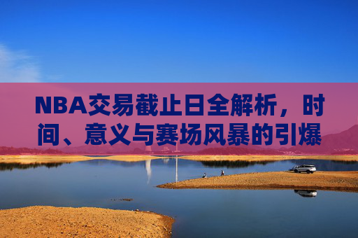 NBA交易截止日全解析,时间、意义与赛场风暴的引爆点,NBA交易截止日,时间、意义与赛场风暴引爆点全解析