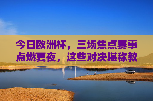 今日欧洲杯,三场焦点赛事点燃夏夜,这些对决堪称教科书级精彩!