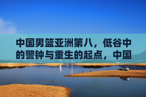中国男篮亚洲第八,低谷中的警钟与重生的起点,中国男篮亚洲第八,低谷警钟与重生起点