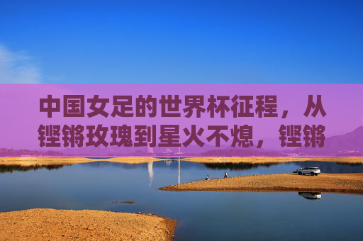 中国女足的世界杯征程,从铿锵玫瑰到星火不熄,铿锵玫瑰星火不熄,女足世界杯征程永续