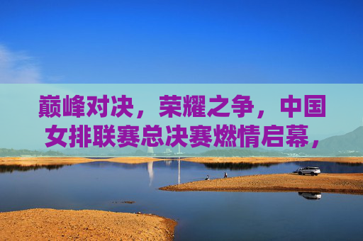 巅峰对决，荣耀之争，中国女排联赛总决赛燃情启幕，巅峰对决，荣耀之争，中国女排联赛总决赛燃情启幕