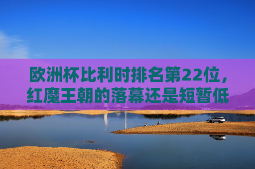 欧洲杯比利时排名第22位，红魔王朝的落幕还是短暂低谷？欧洲杯比利时第22位，红魔王朝落幕还是短暂低谷？