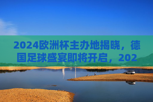 2024欧洲杯主办地揭晓，德国足球盛宴即将开启，2024欧洲杯德国主办，足球盛宴即将启幕