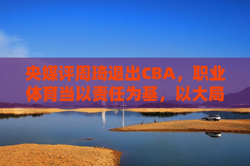 央媒评周琦退出CBA,职业体育当以责任为基,以大局为重,央媒评周琦退出CBA,职业体育需以责任为基、大局为重
