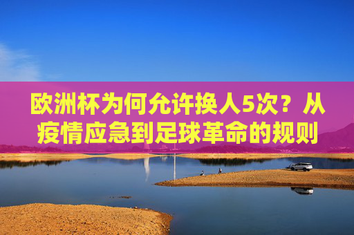 欧洲杯为何允许换人5次?从疫情应急到足球革命的规则进化,欧洲杯换人5次,疫情应急到足球规则革命
