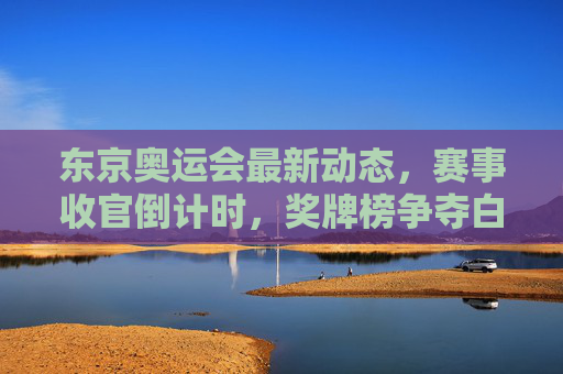 东京奥运会最新动态,赛事收官倒计时,奖牌榜争夺白热化,这些瞬间值得铭记,东京奥运会收官倒计时,奖牌榜白热化,这些瞬间值得铭记