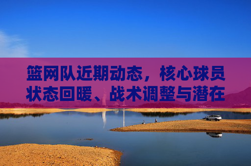 篮网队近期动态,核心球员状态回暖、战术调整与潜在引援动向,篮网队近期动态,核心回暖、战术调整与引援动向