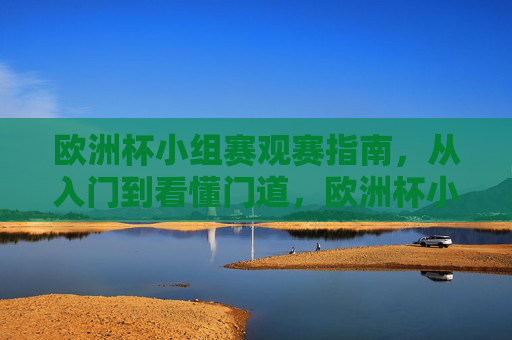 欧洲杯小组赛观赛指南,从入门到看懂门道,欧洲杯小组赛观赛指南,从入门到看懂门道