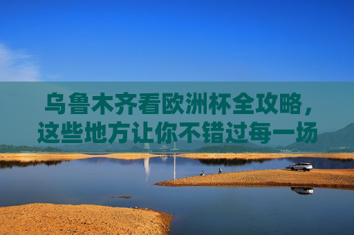 乌鲁木齐看欧洲杯全攻略,这些地方让你不错过每一场精彩!乌鲁木齐欧洲杯观赛全攻略,不错过每一场精彩!