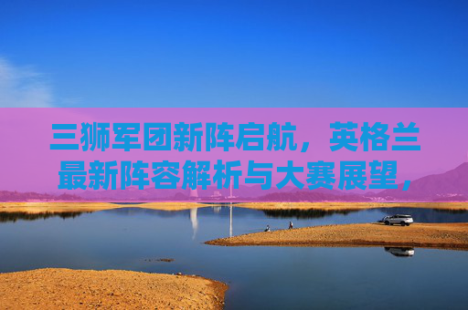 三狮军团新阵启航,英格兰最新阵容解析与大赛展望,三狮军团新阵启航,阵容解析与大赛展望