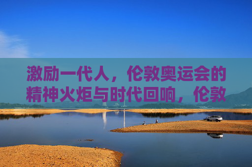 激励一代人,伦敦奥运会的精神火炬与时代回响,伦敦奥运精神火炬,激励一代人的时代回响