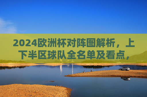 2024欧洲杯对阵图解析,上下半区球队全名单及看点,2024欧洲杯对阵图解析,上下半区球队全名单及看点