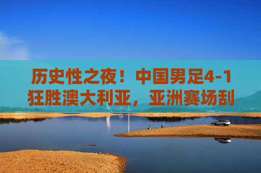 历史性之夜!中国男足4-1狂胜澳大利亚,亚洲赛场刮起红色旋风,历史性胜利!中国男足4-1狂胜澳大利亚