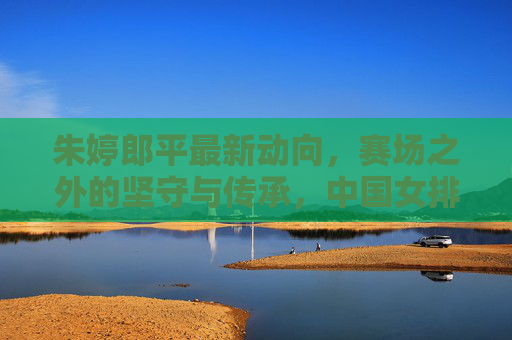 朱婷郎平最新动向，赛场之外的坚守与传承，中国女排精神永续，朱婷郎平，赛场外的坚守与传承，女排精神永续