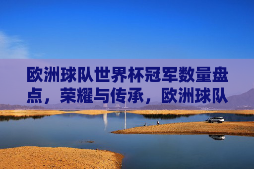 欧洲球队世界杯冠军数量盘点,荣耀与传承,欧洲球队世界杯冠军盘点,荣耀与传承