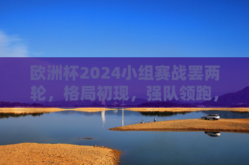 欧洲杯2024小组赛战罢两轮，格局初现，强队领跑，黑马暗涌，欧洲杯2024小组赛两轮战罢，强队领跑黑马暗涌，格局初现