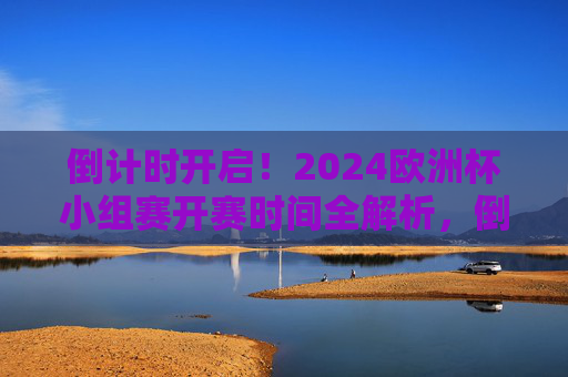 倒计时开启！2024欧洲杯小组赛开赛时间全解析，倒计时开启！2024欧洲杯小组赛开赛时间全解析