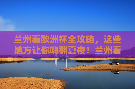 兰州看欧洲杯全攻略，这些地方让你嗨翻夏夜！兰州看欧洲杯全攻略，嗨翻夏夜看球胜地！
