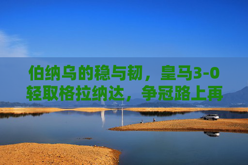 伯纳乌的稳与韧,皇马3-0轻取格拉纳达,争冠路上再添三分