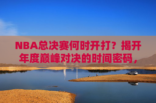 NBA总决赛何时开打?揭开年度巅峰对决的时间密码,NBA总决赛时间密码,年度巅峰对决开打时刻