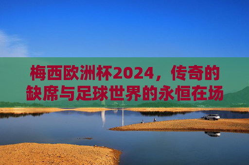 梅西欧洲杯2024,传奇的缺席与足球世界的永恒在场,梅西欧洲杯2024,缺席的传奇与永恒在场