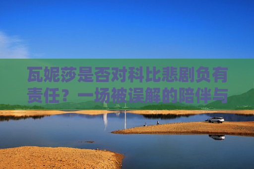 瓦妮莎是否对科比悲剧负有责任?一场被误解的陪伴与选择,瓦妮莎与科比悲剧,被误解的陪伴、选择与责任