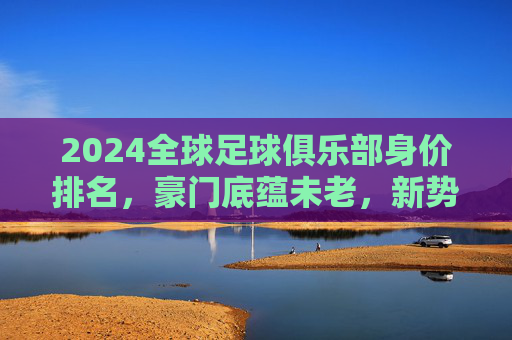 2024全球足球俱乐部身价排名，豪门底蕴未老，新势力搅动格局，2024全球足球俱乐部身价排名，豪门底蕴未老，新势力搅动格局