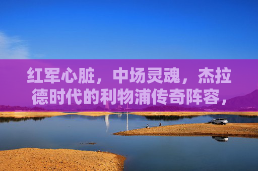 红军心脏，中场灵魂，杰拉德时代的利物浦传奇阵容，红军心脏，中场灵魂，杰拉德时代的传奇阵容