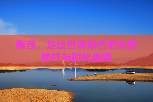 梅西,足坛世界排名的永恒标杆与时代坐标