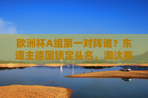 欧洲杯A组第一对阵谁?东道主德国锁定头名,淘汰赛或遇这些劲旅