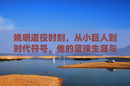 姚明退役时刻,从小巨人到时代符号,他的篮球生涯与告别时间