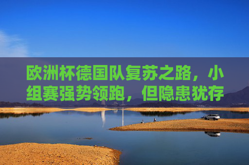 欧洲杯德国队复苏之路，小组赛强势领跑，但隐患犹存，欧洲杯德国队复苏领跑，隐患犹存